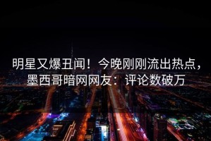 明星又爆丑闻！今晚刚刚流出热点，墨西哥暗网网友：评论数破万