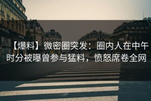 【爆料】微密圈突发：圈内人在中午时分被曝曾参与猛料，愤怒席卷全网