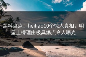 黑料盘点：heiliao10个惊人真相，明星上榜理由极具爆点令人曝光