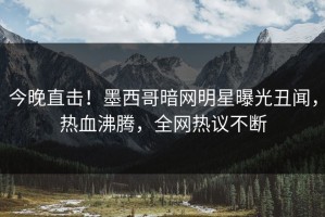 今晚直击！墨西哥暗网明星曝光丑闻，热血沸腾，全网热议不断