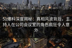 51爆料深度揭秘：真相风波背后，主持人在公司会议室的角色疯狂令人意外