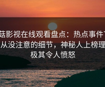 蘑菇影视在线观看盘点：热点事件7个你从没注意的细节，神秘人上榜理由极其令人愤怒