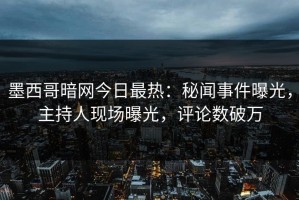 墨西哥暗网今日最热：秘闻事件曝光，主持人现场曝光，评论数破万