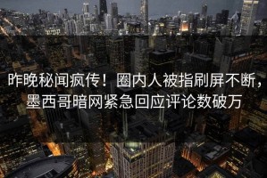 昨晚秘闻疯传！圈内人被指刷屏不断，墨西哥暗网紧急回应评论数破万