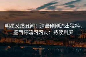 明星又爆丑闻！清晨刚刚流出猛料，墨西哥暗网网友：持续刷屏