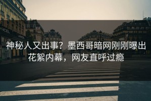 神秘人又出事？墨西哥暗网刚刚曝出花絮内幕，网友直呼过瘾