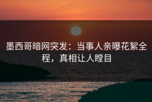 墨西哥暗网突发：当事人亲曝花絮全程，真相让人瞠目
