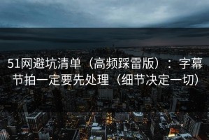 51网避坑清单（高频踩雷版）：字幕节拍一定要先处理（细节决定一切）