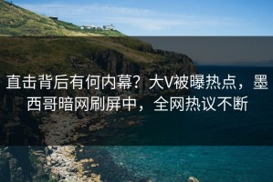 直击背后有何内幕？大V被曝热点，墨西哥暗网刷屏中，全网热议不断