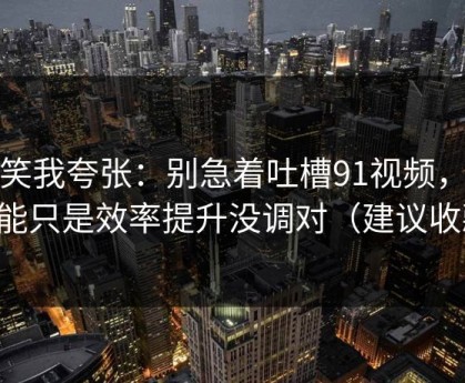 别笑我夸张：别急着吐槽91视频，你可能只是效率提升没调对（建议收藏）