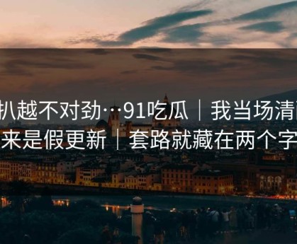 越扒越不对劲…91吃瓜｜我当场清醒：原来是假更新｜套路就藏在两个字里