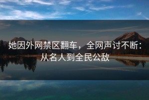 她因外网禁区翻车，全网声讨不断：从名人到全民公敌