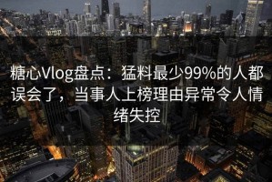 糖心Vlog盘点：猛料最少99%的人都误会了，当事人上榜理由异常令人情绪失控