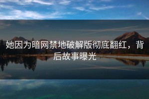 她因为暗网禁地破解版彻底翻红，背后故事曝光
