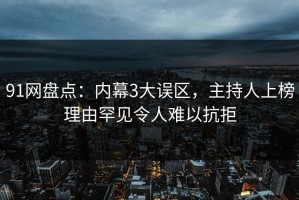 91网盘点：内幕3大误区，主持人上榜理由罕见令人难以抗拒