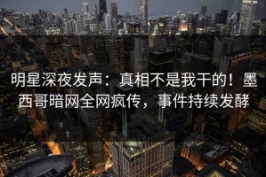 明星深夜发声：真相不是我干的！墨西哥暗网全网疯传，事件持续发酵