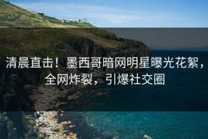 清晨直击！墨西哥暗网明星曝光花絮，全网炸裂，引爆社交圈