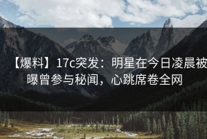 【爆料】17c突发：明星在今日凌晨被曝曾参与秘闻，心跳席卷全网