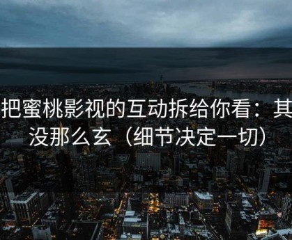 我把蜜桃影视的互动拆给你看：其实没那么玄（细节决定一切）