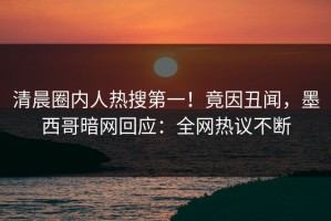 清晨圈内人热搜第一！竟因丑闻，墨西哥暗网回应：全网热议不断