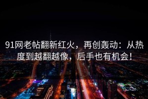91网老帖翻新红火，再创轰动：从热度到越翻越像，后手也有机会！