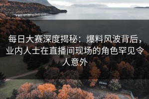 每日大赛深度揭秘：爆料风波背后，业内人士在直播间现场的角色罕见令人意外