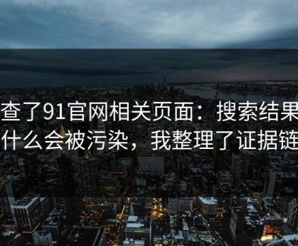 我查了91官网相关页面：搜索结果为什么会被污染，我整理了证据链