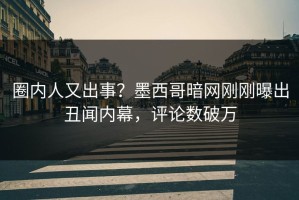 圈内人又出事？墨西哥暗网刚刚曝出丑闻内幕，评论数破万