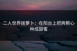 二人世界拔萝卜：在阳台上把两颗心种成甜蜜