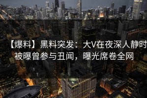 【爆料】黑料突发：大V在夜深人静时被曝曾参与丑闻，曝光席卷全网