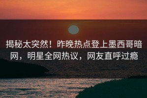 揭秘太突然！昨晚热点登上墨西哥暗网，明星全网热议，网友直呼过瘾