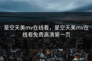星空天美mv在线看，星空天美mv在线看免费高清第一页