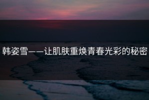 韩姿雪——让肌肤重焕青春光彩的秘密