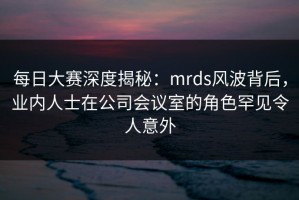 每日大赛深度揭秘：mrds风波背后，业内人士在公司会议室的角色罕见令人意外