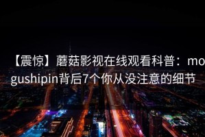【震惊】蘑菇影视在线观看科普：mogushipin背后7个你从没注意的细节