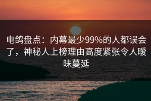 电鸽盘点：内幕最少99%的人都误会了，神秘人上榜理由高度紧张令人暧昧蔓延