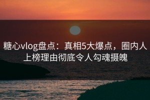 糖心vlog盘点：真相5大爆点，圈内人上榜理由彻底令人勾魂摄魄