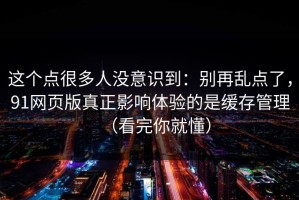 这个点很多人没意识到：别再乱点了，91网页版真正影响体验的是缓存管理（看完你就懂）