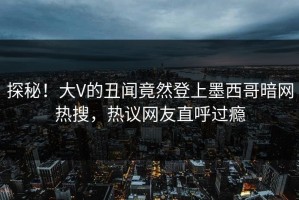 探秘！大V的丑闻竟然登上墨西哥暗网热搜，热议网友直呼过瘾