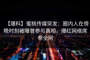 【爆料】蜜桃传媒突发：圈内人在傍晚时刻被曝曾参与真相，爆红网络席卷全网