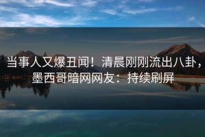 当事人又爆丑闻！清晨刚刚流出八卦，墨西哥暗网网友：持续刷屏