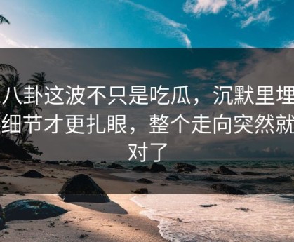 51八卦这波不只是吃瓜，沉默里埋着的细节才更扎眼，整个走向突然就不对了