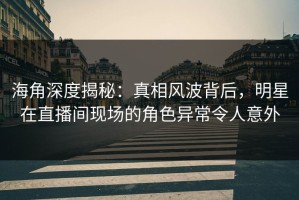 海角深度揭秘：真相风波背后，明星在直播间现场的角色异常令人意外