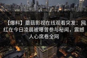 【爆料】蘑菇影视在线观看突发：网红在今日凌晨被曝曾参与秘闻，震撼人心席卷全网