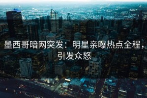 墨西哥暗网突发：明星亲曝热点全程，引发众怒