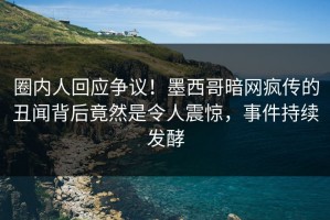 圈内人回应争议！墨西哥暗网疯传的丑闻背后竟然是令人震惊，事件持续发酵