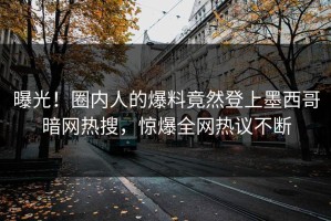 曝光！圈内人的爆料竟然登上墨西哥暗网热搜，惊爆全网热议不断