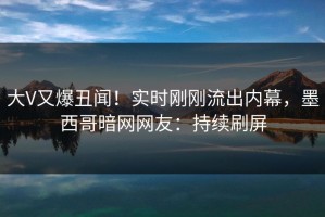 大V又爆丑闻！实时刚刚流出内幕，墨西哥暗网网友：持续刷屏