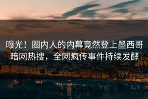 曝光！圈内人的内幕竟然登上墨西哥暗网热搜，全网疯传事件持续发酵
