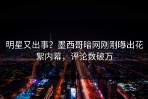 明星又出事？墨西哥暗网刚刚曝出花絮内幕，评论数破万
